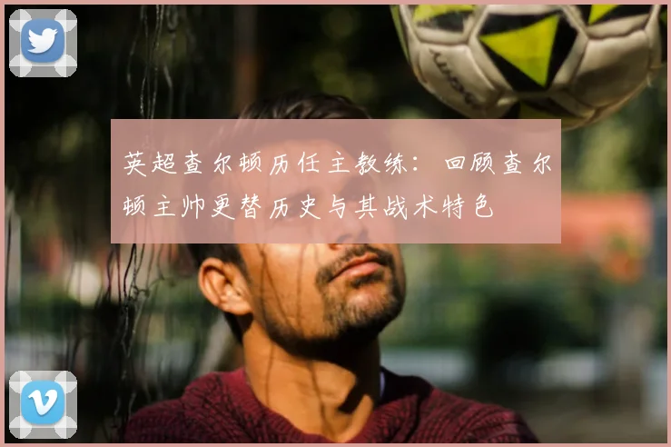 英超查尔顿历任主教练：回顾查尔顿主帅更替历史与其战术特色