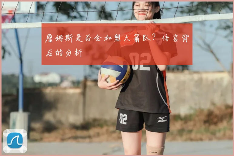 詹姆斯是否会加盟火箭队?传言背后的分析