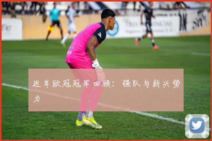 近年欧冠冠军回顾：强队与新兴势力