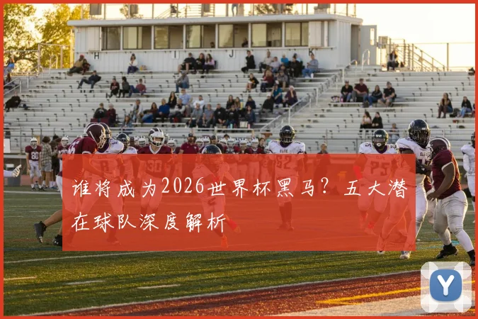 谁将成为2026世界杯黑马？五大潜在球队深度解析
